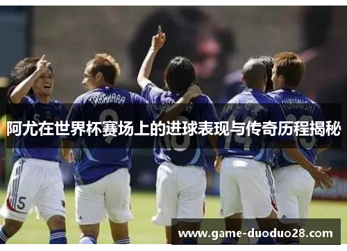 阿尤在世界杯赛场上的进球表现与传奇历程揭秘