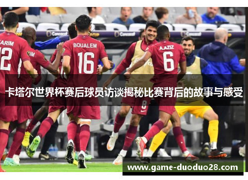 卡塔尔世界杯赛后球员访谈揭秘比赛背后的故事与感受