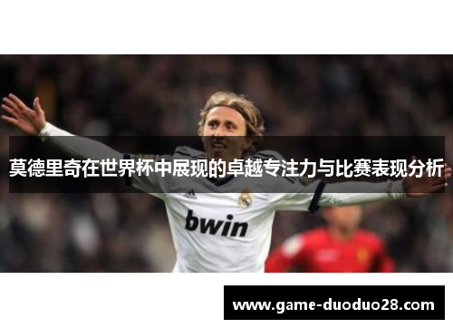 莫德里奇在世界杯中展现的卓越专注力与比赛表现分析